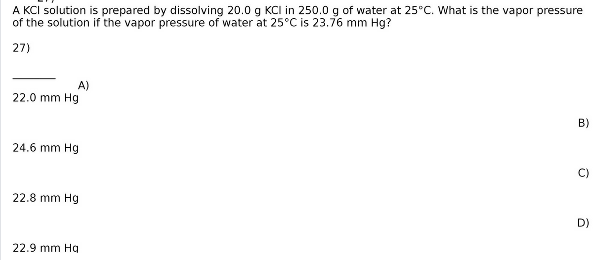 A KCI solution is prepared by dissolving 20.0 g KCI in 250.0 g of water at 25°C. What is the vapor pressure
of the solution if the vapor pressure of water at 25°C is 23.76 mm Hg?
27)
A)
22.0 mm Hg
B)
24.6 mm Hg
22.8 mm Hg
D)
22.9 mm Hq
