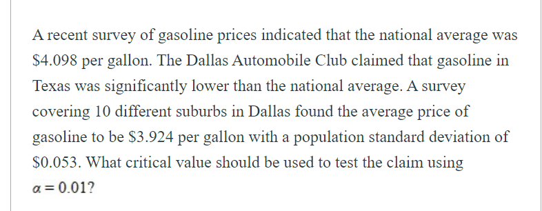 A recent survey of gasoline prices indicated that the national average was
$4.098
per gallon. The Dallas Automobile Club claimed that gasoline in
Texas was significantly lower than the national average. A survey
covering 10 different suburbs in Dallas found the average price of
gasoline to be $3.924 per gallon with a population standard deviation of
$0.053. What critical value should be used to test the claim using
a = 0.01?
