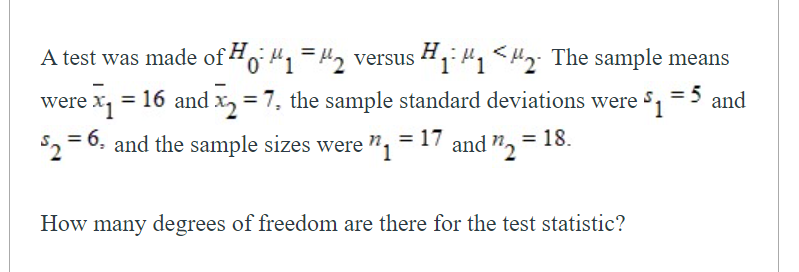 A test was made of Ho "1="2 versu 1 "1<H2: The sample means
H
= 16 and x, = 7, the sample standard deviations were =5 and
$2 = 6, and the sample sizes were ", = 17 and ", = 18.
How many degrees of freedom are there for the test statistic?
