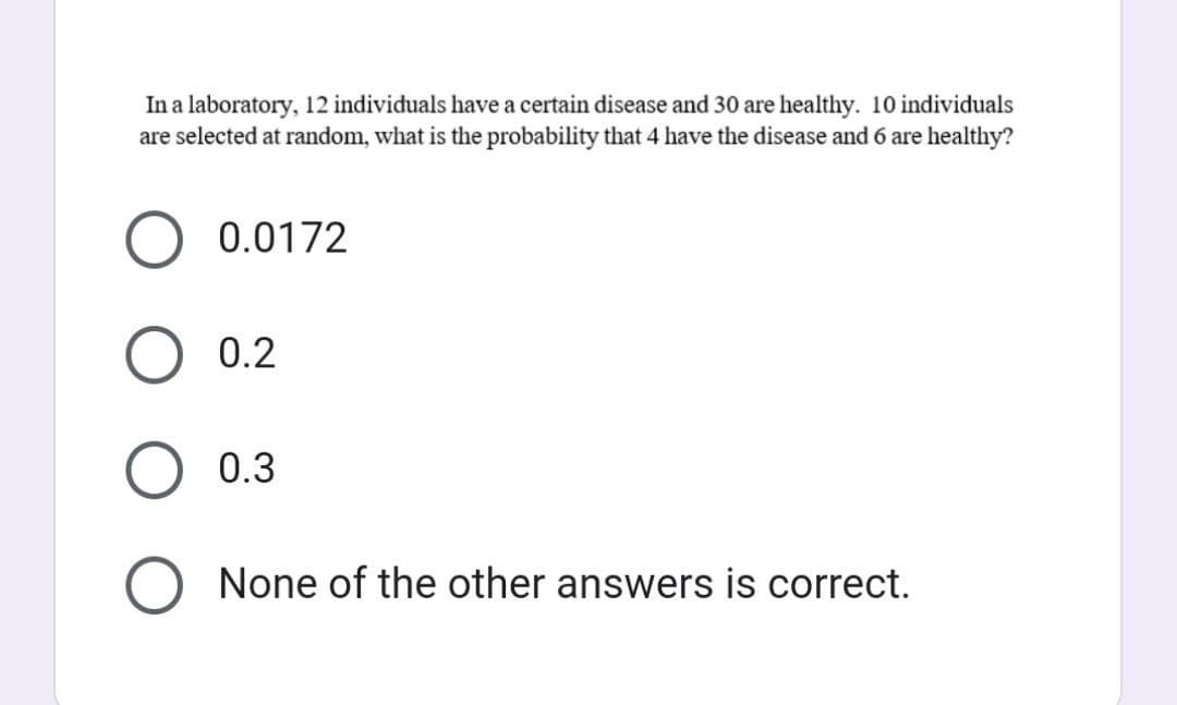 In a laboratory, 12 individuals have a certain disease and 30 are healthy. 10 individuals
are selected at random, what is the probability that 4 have the disease and 6 are healthy?
O
0.0172
0.2
0.3
None of the other answers is correct.
