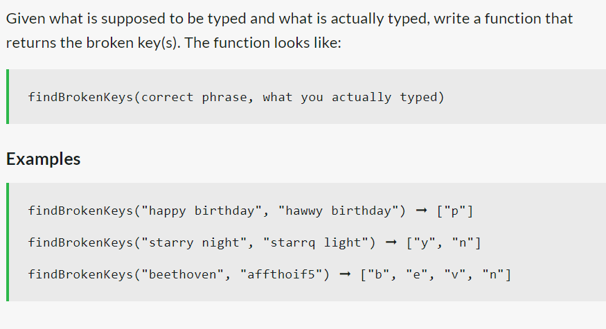 Given what is supposed to be typed and what is actually typed, write a function that
returns the broken key(s). The function looks like:
findBrokenKeys (correct phrase, what you actually typed)
Examples
findBrokenKeys("happy birthday", "hawwy birthday") ["p"]
findBrokenKeys ("starry night", "starrq light") ["y", "n"]
findBrokenKeys ("beethoven", "affthoif5") ["b", "e", "v", "n"]