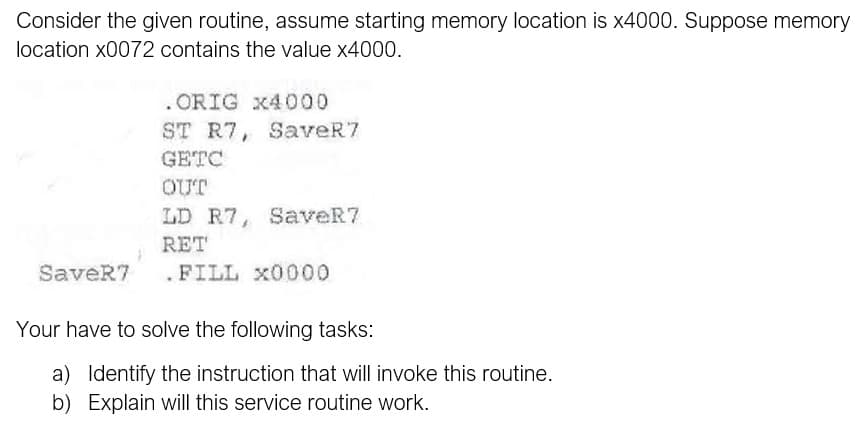 Consider the given routine, assume starting memory location is x4000. Suppose memory
location x0072 contains the value x4000.
. ORIG x4000
ST R7, SaveR7
GETC
OUT
LD R7, SaveR7
RET
SaveR7
.FILL x0000
Your have to solve the following tasks:
a) Identify the instruction that will invoke this routine.
b) Explain will this service routine work.

