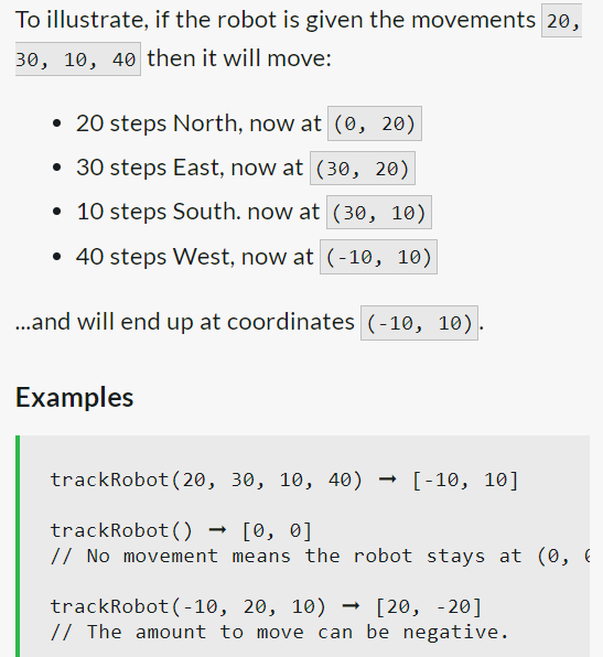 To illustrate, if the robot is given the movements 20,
30, 10, 40 then it will move:
• 20 steps North, now at (0, 20)
• 30 steps East, now at (30, 20)
• 10 steps South. now at (30, 10)
• 40 steps West, now at (-10, 10)
...and will end up at coordinates (-10, 10).
Examples
trackRobot (20, 30, 10, 40) [-10, 10]
trackRobot () → [0, 0]
// No movement means the robot stays at (0, (
trackRobot (-10, 20, 10) [20, -20]
// The amount to move can be negative.