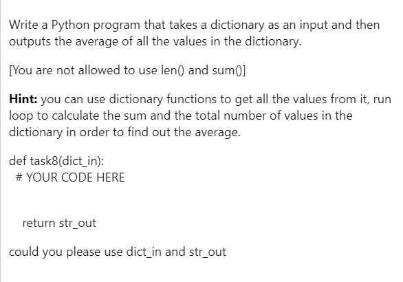 Write a Python program that takes a dictionary as an input and then
outputs the average of all the values in the dictionary.
[You are not allowed to use len() and sum()]
Hint: you can use dictionary functions to get all the values from it, run
loop to calculate the sum and the total number of values in the
dictionary in order to find out the average.
def task8(dict_in):
# YOUR CODE HERE
return str_out
could you please use dict_in and str_out