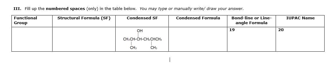 III. Fill up the numbered spaces (only) in the table below. You may type or manually write/ draw your answer.
Functional
Structural Formula (SF)
Condensed SF
Condensed Formula
Bond-line or Line-
IUPAC Name
Group
angle Formula
19
20
он
CH;CH-CH
CH3
CH3
