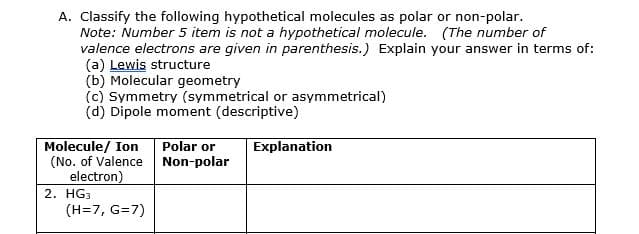 A. Classify the following hypothetical molecules as polar or non-polar.
Note: Number 5 item is not a hypothetical molecule. (The number of
valence electrons are given in parenthesis.) Explain your answer in terms of:
(a) Lewis structure
(b) Molecular geometry
(c) Symmetry (symmetrical or asymmetrical)
(d) Dipole moment (descriptive)
Molecule/ Ion
(No. of Valence Non-polar
electron)
2. HG3
(H=7, G=7)
Polar or
Explanation

