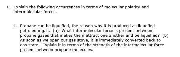 C. Explain the following occurrences in terms of molecular polarity and
intermolecular forces.
1. Propane can be liquefied, the reason why it is produced as liquefied
petroleum gas. (a) What intermolecular force is present between
propane gases that makes them attract one another and be liquefied? (b)
As soon as we open our gas stove, it is immediately converted back to
gas state. Explain it in terms of the strength of the intermolecular force
present between propane molecules.
