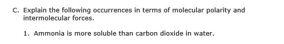 C. Explain the following occurrences in terms of molecular polarity and
intermolecular forces.
1. Ammonia is more soluble than carbon dioxide in water.
