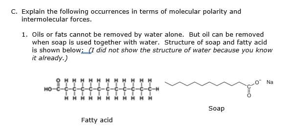 C. Explain the following occurrences in terms of molecular polarity and
intermolecular forces.
1. Oils or fats cannot be removed by water alone. But oil can be removed
when soap is used together with water. Structure of soap and fatty acid
is shown below; (I did not show the structure of water because you know
it already.)
HH H
Na
HO-C-C-
c-C-C-C-H
HHHH HH
Soap
Fatty acid
