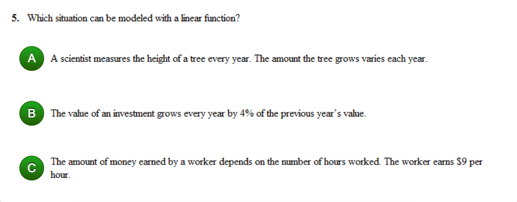 5. Which situation can be modeled with a linear function?
A
A scientist measures the height of a tree every year. The amount the tree grows varies each year.
The value of an investment grows every year by 4% of the previous year's value.
The amount of money earned by a worker depends on the number of hours worked. The worker earns $9 per
C
hour.
