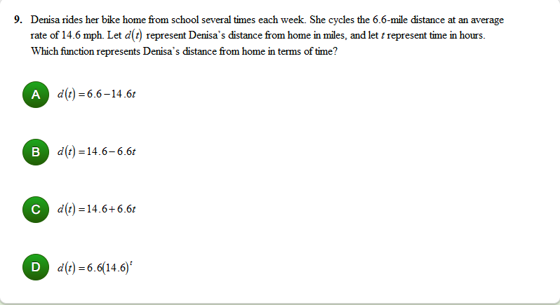 9. Denisa rides her bike home from school several times each week. She cycles the 6.6-mile distance at an average
rate of 14.6 mph. Let d(t) represent Denisa's distance from home in miles, and let t represent time in hours.
Which function represents Denisa's distance from home in terms of time?
A d(t) = 6.6–14.6t
B d(t) = 14.6–6.6t
c d(t) = 14.6+6.6t
D d(t) = 6.6(14.6)*
