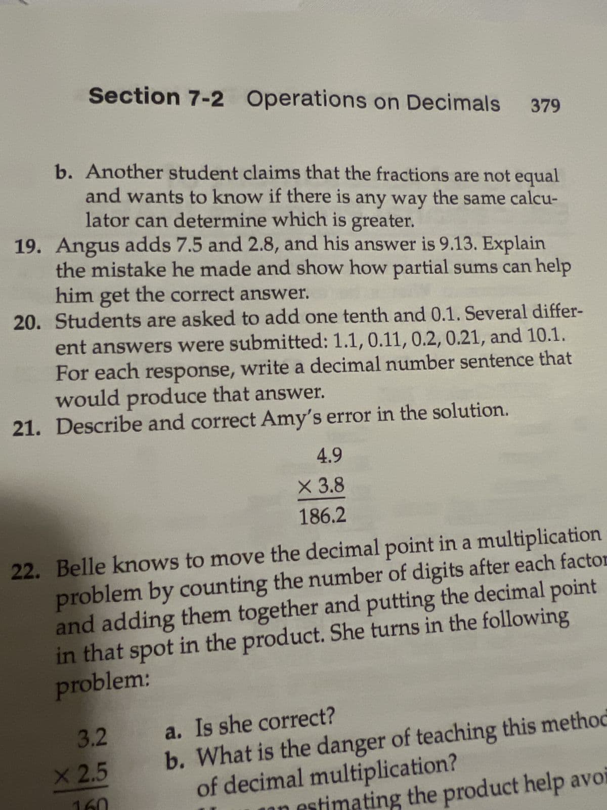 Section 7-2 Operations on Decimals 379
b. Another student claims that the fractions are not equal
and wants to know if there is any way the same calcu-
lator can determine which is greater.
19. Angus adds 7.5 and 2.8, and his answer is 9.13. Explain
the mistake he made and show how partial sums can help
him get the correct answer.
20. Students are asked to add one tenth and 0.1. Several differ-
ent answers were submitted: 1.1, 0.11, 0.2, 0.21, and 10.1.
For each response, write a decimal number sentence that
would produce that answer.
21. Describe and correct Amy's error in the solution.
4.9
X 3.8
186.2
22. Belle knows to move the decimal point in a multiplication
problem by counting the number of digits after each factor
and adding them together and putting the decimal point
in that spot in the product. She turns in the following
problem:
3.2
X 2.5
a. Is she correct?
b. What is the danger of teaching this method
of decimal multiplication?
timating the product help avoi