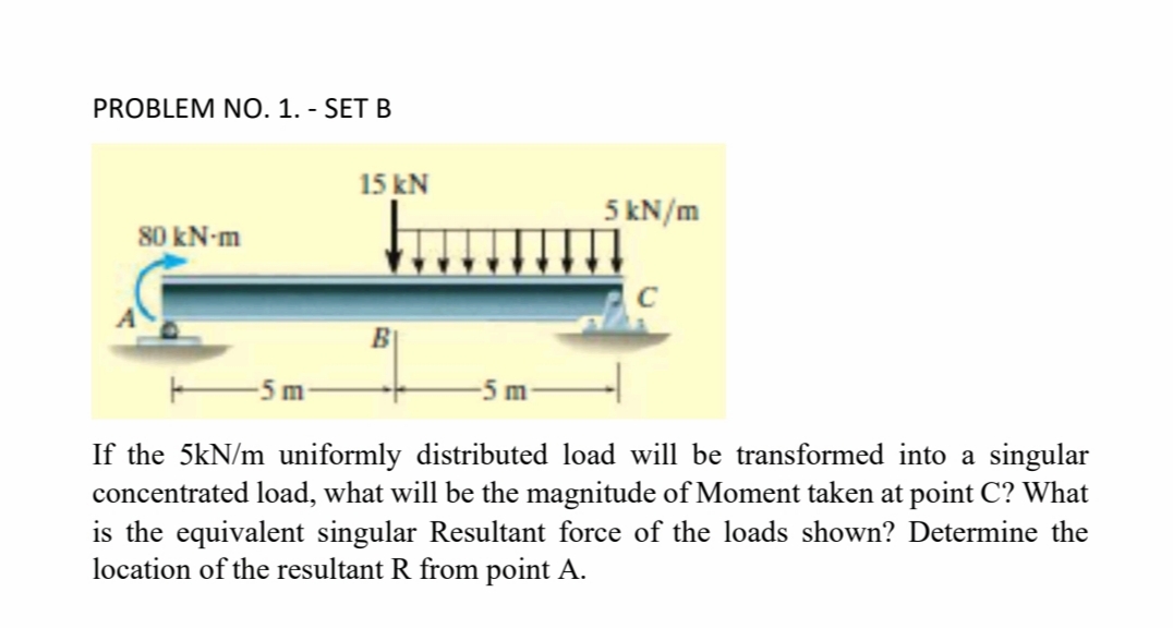 PROBLEM NO. 1. - SET B
15 kN
5 kN/m
80 kN-m
-5 m
If the 5kN/m uniformly distributed load will be transformed into a singular
concentrated load, what will be the magnitude of Moment taken at point C? What
is the equivalent singular Resultant force of the loads shown? Determine the
location of the resultant R from point A.
