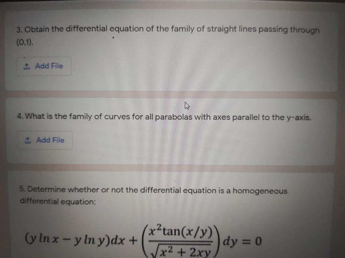 3. Obtain the differential equation of the family of straight lines passing through
(0,1).
SAdd File
4. What is the family of curves for all parabolas with axes parallel to the y-axis.
1 Add File
5. Determine whether or not the differential equation is a homogeneous
differential equation:
(x²tan(x/y)
x2 +2xy
(y In x-y In y)dx +
dy = 0
