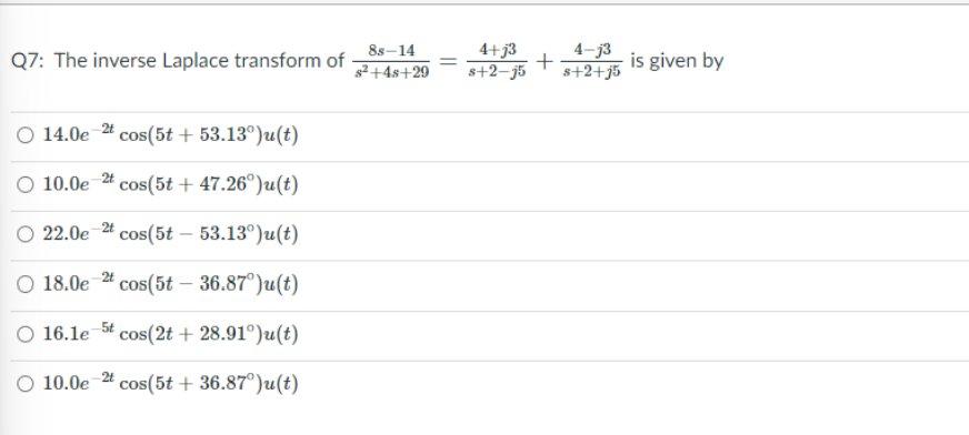 Q7: The inverse Laplace transform of
14.0e 2t
2t
cos(5t + 53.13°)u(t)
O 10.0e7
cos(5t + 47.26°)u(t)
O 22.0e 2t cos(5t - 53.13°)u(t)
O 18.0e-2t cos(5t – 36.87°)u(t)
O 16.1e 5t cos(2t + 28.91°)u(t)
O 10.0e
cos(5t + 36.87°)u(t)
2t
8s-14
s²+4s+29
=
4+j3
4-j3
is given by
s+2-j5 s+2+j5
+