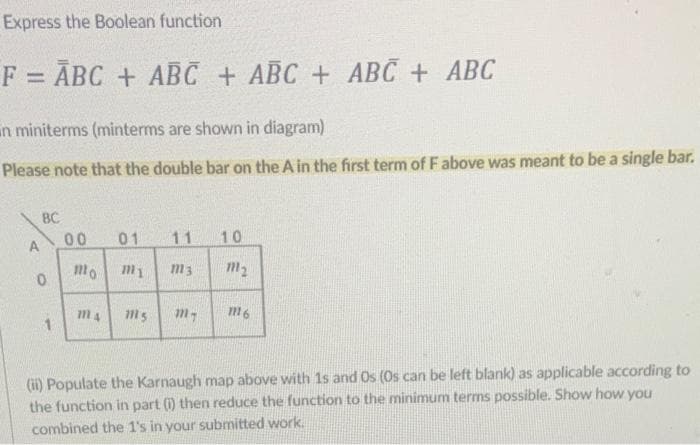 Express the Boolean function
F = ABC + ABC + ABC + ABC + ABC
n miniterms (minterms are shown in diagram)
Please note that the double bar on the A in the first term of F above was meant to be a single bar.
A
BC
0
1
00 01 11 10
mo m1 m3 m₂
m4
1115 my
1116
(ii) Populate the Karnaugh map above with 1s and Os (Os can be left blank) as applicable according to
the function in part (i) then reduce the function to the minimum terms possible. Show how you
combined the 1's in your submitted work.