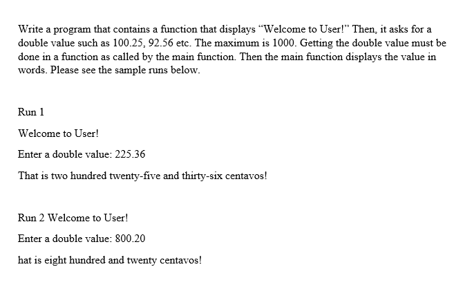 Write a program that contains a function that displays "Welcome to User!" Then, it asks for a
double value such as 100.25, 92.56 etc. The maximum is 1000. Getting the double value must be
done in a function as called by the main function. Then the main function displays the value in
words. Please see the sample runs below.
Run 1
Welcome to User!
Enter a double value: 225.36
That is two hundred twenty-five and thirty-six centavos!
Run 2 Welcome to User!
Enter a double value: 800.20
hat is eight hundred and twenty centavos!

