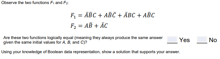 Observe the two functions F1 and F2:
F, 3D АВС + АBС + Авс + АВС
F2 = AB + ĀC
Are these two functions logically equal (meaning they always produce the same answer
given the same initial values for A, B, and C)?
Yes
No
Using your knowledge of Boolean data representation, show a solution that supports your answer.
