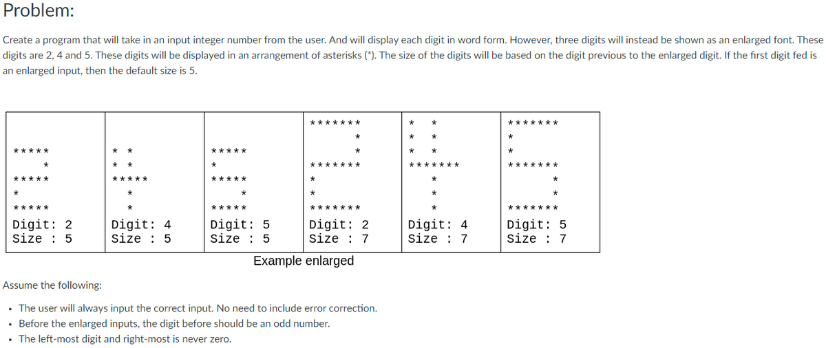 Problem:
Create a program that will take in an input integer number from the user. And will display each digit in word form. However, three digits will instead be shown as an enlarged font. These
digits are 2, 4 and 5. These digits will be displayed in an arrangement of asterisks (*). The size of the digits will be based on the digit previous to the enlarged digit. If the first digit fed is
an enlarged input, then the default size is 5.
*******
*******
*
*******
*****
*****
Digit: 2
Size : 5
Digit: 4
Size : 5
Digit: 5
size : 5
Digit: 2
Size : 7
Digit: 4
Size : 7
Digit: 5
Size : 7
Example enlarged
Assume the following:
• The user will always input the correct input. No need to include error correction.
Before the enlarged inputs, the digit before should be an odd number.
• The left-most digit and right-most is never zero.
