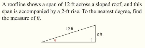 A roofline shows a span of 12 ft across a sloped roof, and this
span is accompanied by a 2-ft rise. To the nearest degree, find
the measure of 0.
12 ft
2 ft

