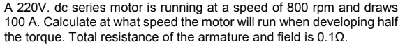 A 220V. dc series motor is running at a speed of 800 rpm and draws
100 A. Calculate at what speed the motor will run when developing half
the torque. Total resistance of the armature and field is 0.10.
