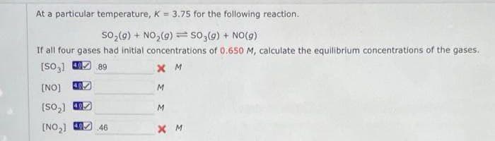 At a particular temperature, K = 3.75 for the following reaction.
SO₂(g) + NO₂(g) = SO₂(g) + NO(g)
If all four gases had initial concentrations of 0.650 M, calculate the equilibrium concentrations of the gases.
[SO] 40 89
XM
40
[NO]
(SO₂]
[NO₂] 46
X
M
M
XM