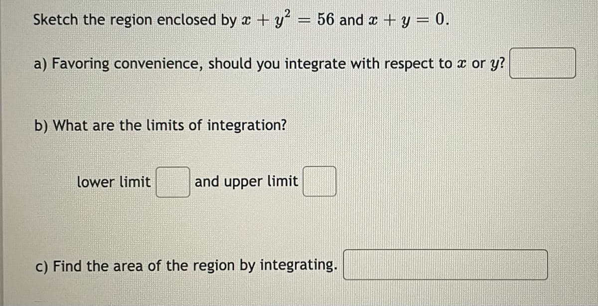 Sketch the region enclosed by x + y = 56 and x + y = 0.
a) Favoring convenience, should you integrate with respect to x or y?
b) What are the limits of integration?
lower limit
and upper limit
c) Find the area of the region by integrating.
