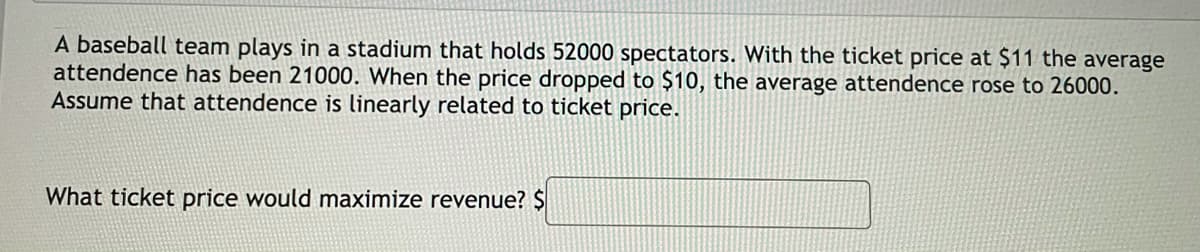 A baseball team plays in a stadium that holds 52000 spectators. With the ticket price at $11 the average
attendence has been 21000. When the price dropped to $10, the average attendence rose to 26000.
Assume that attendence is linearly related to ticket price.
What ticket price would maximize revenue? $
