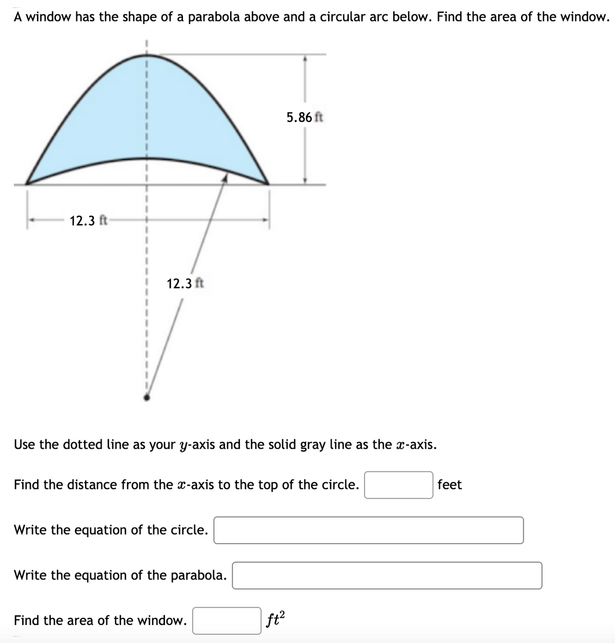 A window has the shape of a parabola above and a circular arc below. Find the area of the window.
5.86 ft
12.3 ft
12.3 ft
Use the dotted line as your y-axis and the solid gray line as the x-axis.
Find the distance from the x-axis to the top of the circle.
feet
Write the equation of the circle.
Write the equation of the parabola.
Find the area of the window.
ft?
