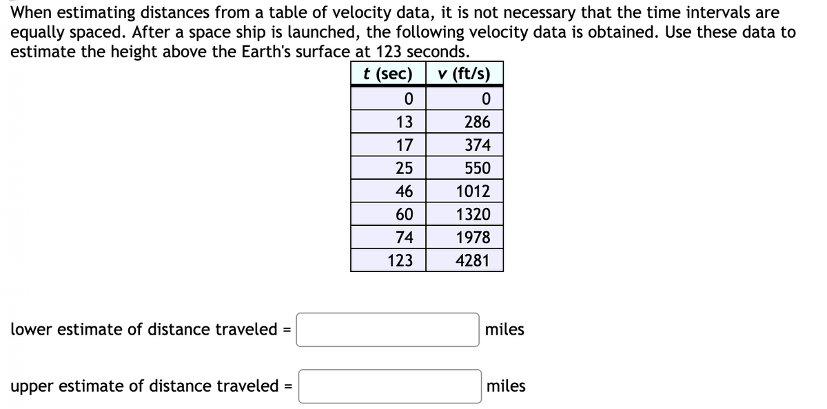 When estimating distances from a table of velocity data, it is not necessary that the time intervals are
equally spaced. After a space ship is launched, the following velocity data is obtained. Use these data to
estimate the height above the Earth's surface at 123 seconds.
t (sec)
v (ft/s)
13
286
17
374
25
550
46
1012
60
1320
74
1978
123
4281
lower estimate of distance traveled =
miles
%3D
upper estimate of distance traveled =
miles

