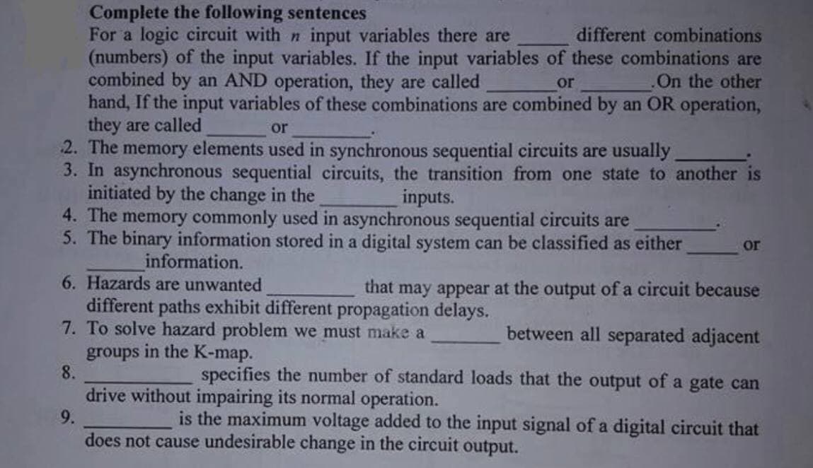 Complete the following sentences
For a logic circuit with n input variables there are
(numbers) of the input variables. If the input variables of these combinations are
combined by an AND operation, they are called
hand, If the input variables of these combinations are combined by an OR operation,
they are called
2. The memory elements used in synchronous sequential circuits are usually
3. In asynchronous sequential circuits, the transition from one state to another is
initiated by the change in the
4. The memory commonly used in asynchronous sequential circuits are
5. The binary information stored in a digital system can be classified as either
different combinations
or
.On the other
or
inputs.
or
information.
6. Hazards are unwanted
that
may appear at the output of a circuit because
different paths exhibit different propagation delays.
7. To solve hazard problem we must make a
groups in the K-map.
8.
between all separated adjacent
specifies the number of standard loads that the output of a gate can
drive without impairing its normal operation.
9.
is the maximum voltage added to the input signal of a digital circuit that
does not cause undesirable change in the circuit output.
