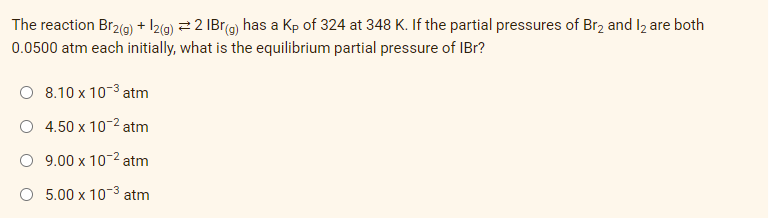 The reaction Br2(g) + 12(g) ⇒ 2 IBr(g) has a Kp of 324 at 348 K. If the partial pressures of Br2 and 12 are both
0.0500 atm each initially, what is the equilibrium partial pressure of IBr?
O 8.10 x 10-³ atm
4.50 x 10-² atm
9.00 x 10-² atm
O 5.00 x 10-³ atm