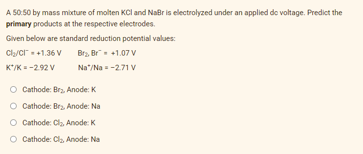 A 50:50 by mass mixture of molten KCl and NaBr is electrolyzed under an applied dc voltage. Predict the
primary products at the respective electrodes.
Given below are standard reduction potential values:
Cl₂/CI¯ = +1.36 V
Br2, Br +1.07 V
K+/K = -2.92 V
Na+/Na = -2.71 V
Cathode: Br2, Anode: K
O Cathode: Br2, Anode: Na
Cathode: Cl₂, Anode: K
Cathode: Cl₂, Anode: Na