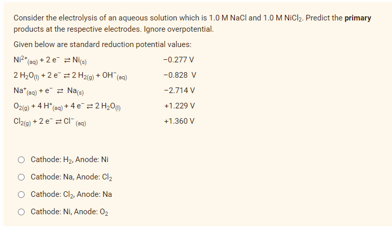 Consider the electrolysis of an aqueous solution which is 1.0 M NaCl and 1.0 M NiCl₂. Predict the primary
products at the respective electrodes. Ignore overpotential.
Given below are standard reduction potential values:
2+
Ni²+ (aq) + 2 e
Ni(s)
-0.277 V
-0.828 V
2 H₂0 (1) +2 e
2 H2(g) + OH(aq)
Na* (aq)
+eNa(s)
-2.714 V
+1.229 V
O2(g) + 4H* (aq) + 4e¯ #2 H₂0 (1)
+1.360 V
Cl₂(g) + 2 eCl(aq)
Cathode: H₂, Anode: Ni
Cathode: Na, Anode: Cl₂
Cathode: Cl₂, Anode: Na
Cathode: Ni, Anode: 0₂