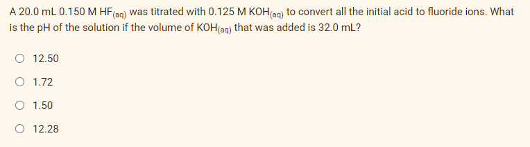 A
20.0 mL 0.150 M HF (aq) was titrated with 0.125 M KOH(aq) to convert all the initial acid to fluoride ions. What
is the pH of the solution if the volume of KOH(aq) that was added is 32.0 mL?
O 12.50
O 1.72
1.50
O 12.28
