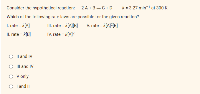 Consider the hypothetical reaction:
2 A+B C + D
Which of the following rate laws are possible for the given reaction?
1. rate = K[A]
III. rate = K[A][B]
V. rate = K[A]²[B]
II. rate = K[B]
IV. rate = K[A]²
II and IV
O III and IV
O
V only
I and II
k = 3.27 min-¹ at 300 K