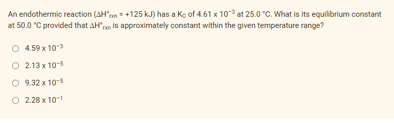 An endothermic reaction (AHrxn = +125 kJ) has a Kc of 4.61 x 103 at 25.0 °C. What is its equilibrium constant
at 50.0 °C provided that AH°rxn is approximately constant within the given temperature range?
4.59 x 10-3
O 2.13 x 10-5
O 9.32 x 10-5
O 2.28 x 10-1