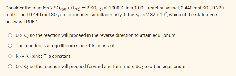 Consider the reaction 2 SO2(g) + O2(g) 2 SO3(g) at 1000 K. In a 1.00 L reaction vessel, 0.440 mol SO2, 0.220
mol O₂ and 0.440 mol SO3 are introduced simultaneously. If the Kç is 2.82 x 10², which of the statements
below is TRUE?
Q > Kc so the reaction will proceed in the reverse direction to attain equilibrium.
The reaction is at equilibrium since T is constant.
O Kp = Kc since T is constant.
O Q< Kc so the reaction will proceed forward and form more SO3 to attain equilibrium.