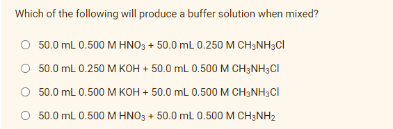 Which of the following will produce a buffer solution when mixed?
50.0 mL 0.500 M HNO3 + 50.0 mL 0.250 M CH3NH3CI
50.0 mL 0.250 M KOH + 50.0 mL 0.500 M CH3NH3CI
50.0 mL 0.500 M KOH + 50.0 mL 0.500 M CH3NH3CI
50.0 mL 0.500 M HNO3 + 50.0 mL 0.500 M CH3NH2