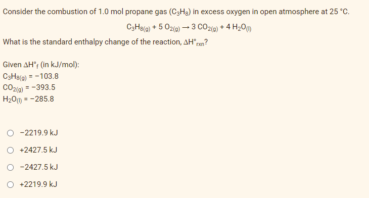 Consider the combustion of 1.0 mol propane gas (C3H8) in excess oxygen in open atmosphere at 25 °C.
C3H8(g) + 5 O2(g) → 3 CO2(g) + 4H₂O(1)
What is the standard enthalpy change of the reaction, AH*rxn?
Given AH°f (in kJ/mol):
C3H8(g) = -103.8
CO2(g) = -393.5
H₂O(1) = -285.8
-2219.9 kJ
+2427.5 kJ
O-2427.5 kJ
+2219.9 kJ