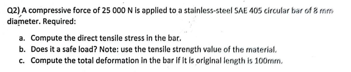 Q2) A compressive force of 25 000 N is applied to a stainless-steel SAE 405 circular bar of 8 mm
diameter. Required:
a. Compute the direct tensile stress in the bar.
b. Does it a safe load? Note: use the tensile strength value of the material.
c. Compute the total deformation in the bar if it is original length is 100mm.