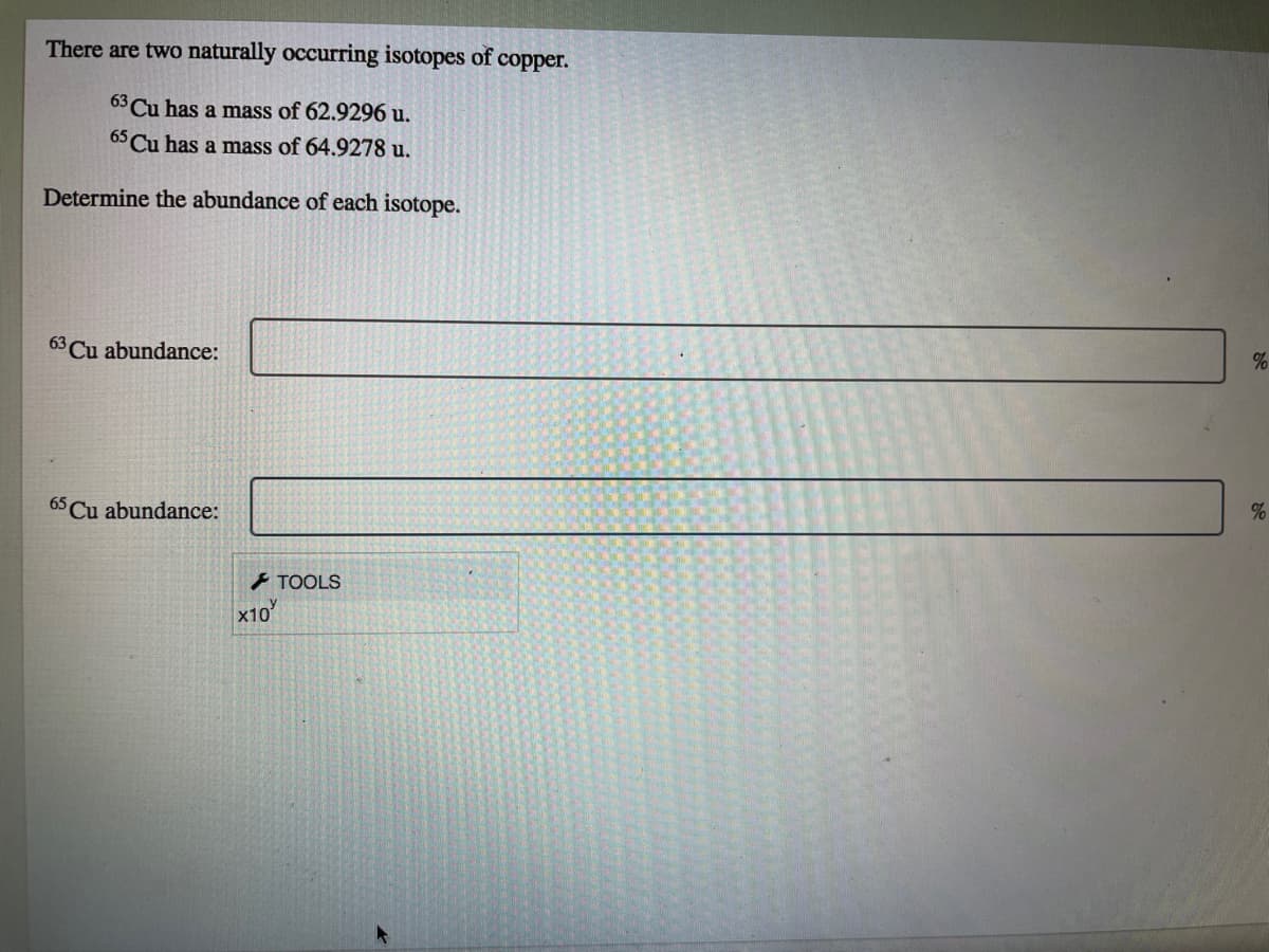 There are two naturally occurring isotopes of copper.
63 Cu has a mass of 62.9296 u.
65 Cu has a mass of 64.9278 u.
Determine the abundance of each isotope.
63 Cu abundance:
%
65 Cu abundance:
- TOOLS
x10
