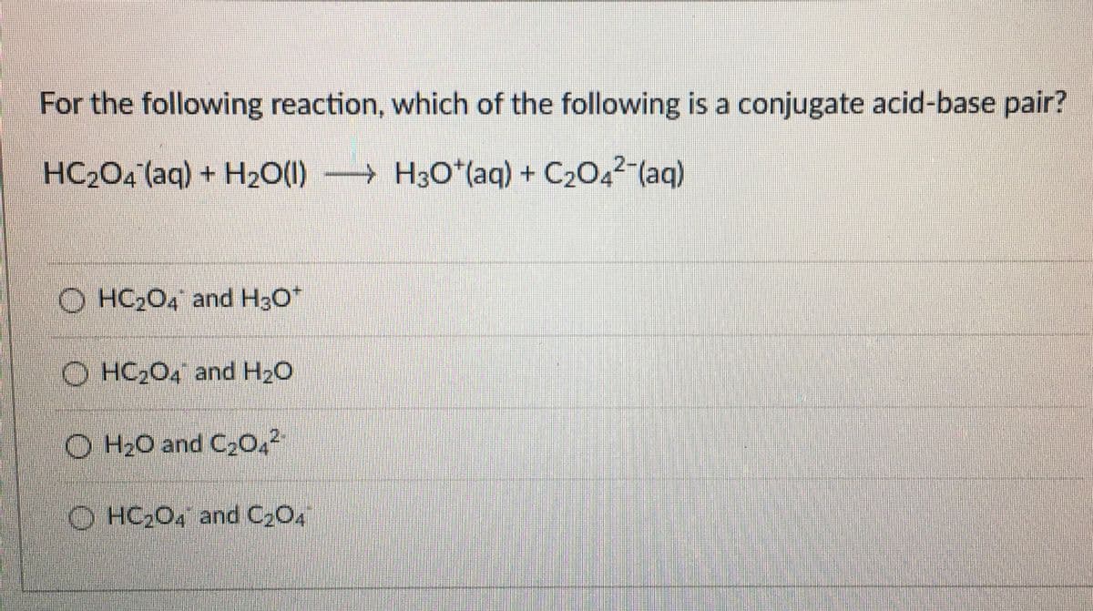 For the following reaction, which of the following is a conjugate acid-base pair?
HC2O4 (aq) + H2O(1) → H3O*(aq) + C2O4²-(ag)
O HC204 and H3O*
O HC204 and H20
O H20 and C2O,²
O HC204 and C2O4
