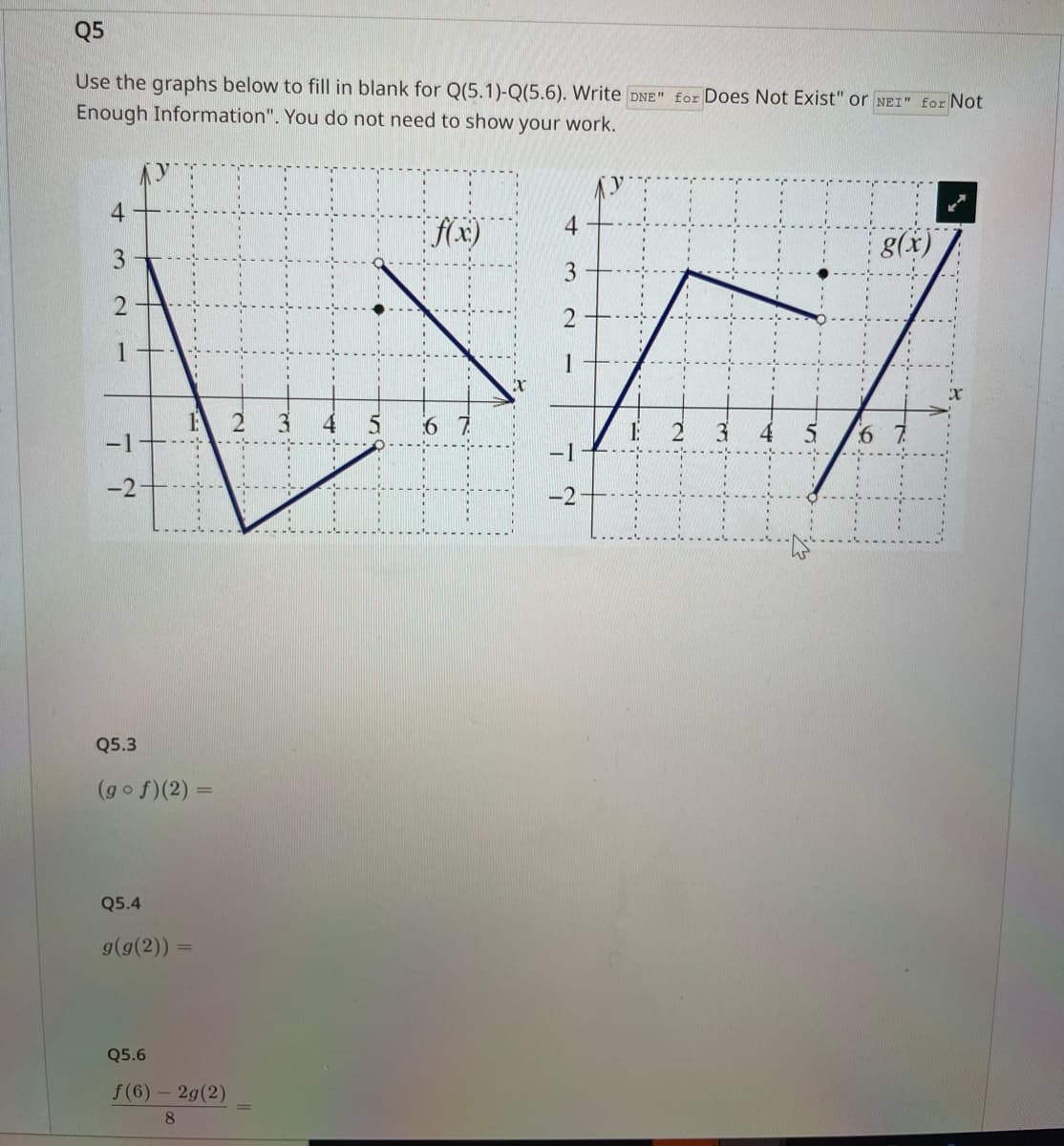 Q5
Use the graphs below to fill in blank for Q(5.1)-Q(5.6). Write DNE" for Does Not Exist" or NEI" for Not
Enough Information". You do not need to show your work.
4
f(x)
3
2
DW
67
-2
4
3
2
7
-1
-2
Q5.3
(gof)(2) =
Q5.4
....
g(g(2)) =
Q5.6
f(6) - 2g(2)
8
N
M.
for
3 4
g(x)
5 6 7