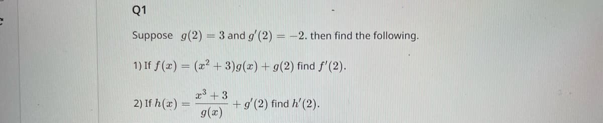 Q1
Suppose g(2) = 3 and g' (2) = -2. then find the following.
1) If f(x) = (x² + 3)g(x) + g(2) find f'(2).
x³ +3
g(x)
2) If h(x)
+ g' (2) find h' (2).