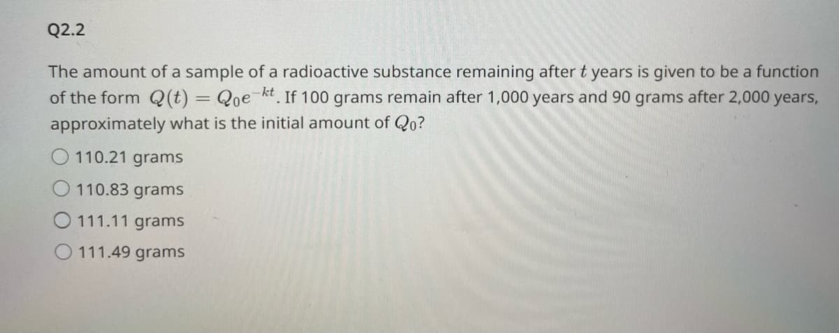 Q2.2
The amount of a sample of a radioactive substance remaining after t years is given to be a function
of the form Q(t) = Qoe-kt. If 100 grams remain after 1,000 years and 90 grams after 2,000 years,
approximately what is the initial amount of Qo?
110.21 grams
110.83 grams
O111.11 grams
O111.49 grams