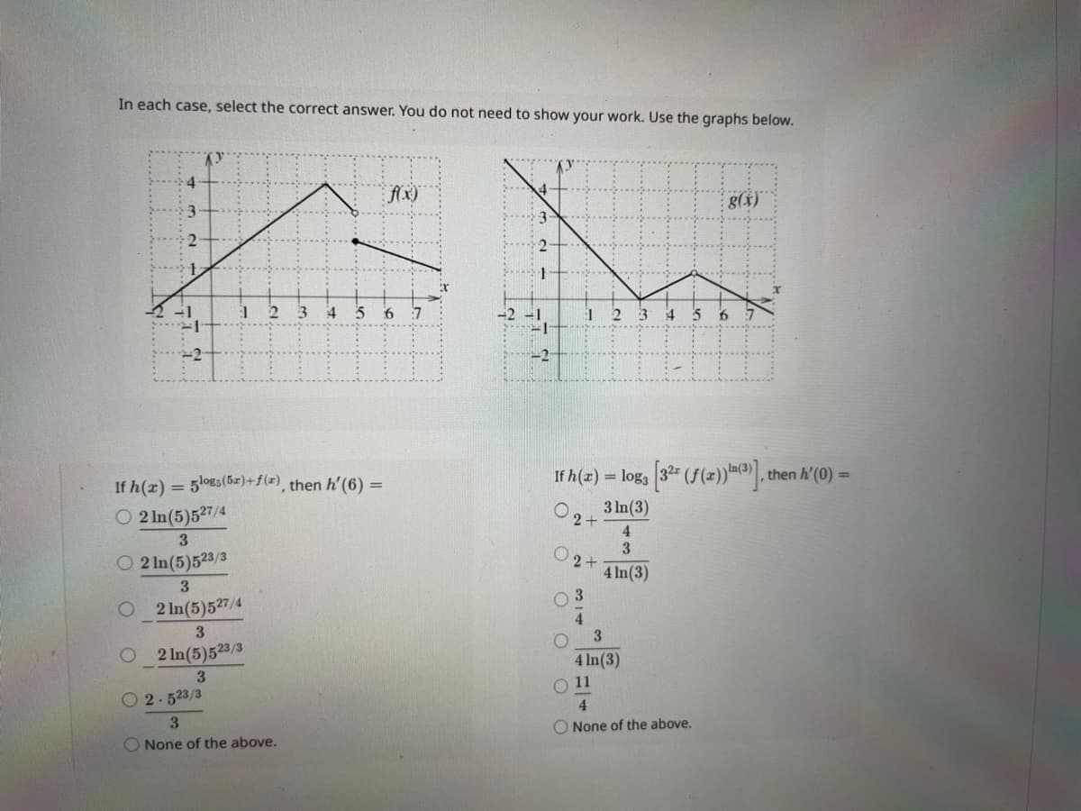 In each case, select the correct answer. You do not need to show your work. Use the graphs below.
O
2
If h(x) = 5logs (5x) + f(x), then h'(6) =
2 ln(5)527/4
3
O2 In (5)523/3
O
3
2 ln(5)527/4
3
2 In (5)523/3
3
O2.523/3
3
None of the above.
f(x)
3 4 5 6
1
2+
If h(x) = log3 [32 (f(x))(3)], then h'(0) =
3 In (3)
4
3
4 ln(3)
2+
03
4
3
3
4 In (3)
g(x)
O 11
4
None of the above.