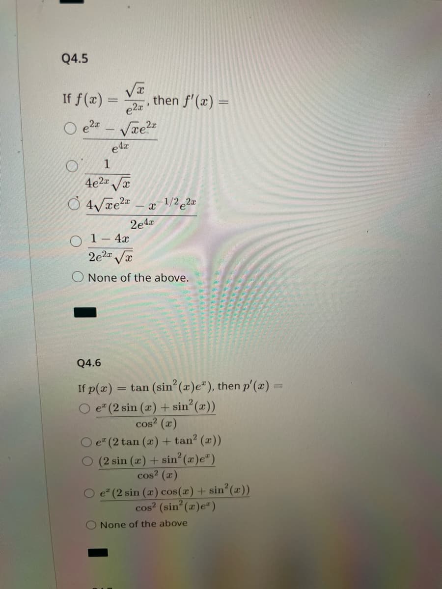 Q4.5
If f(x)=
2x
√x
e2x
√xе²x
=
e4x
F
then f'(x) =
1
4e²√√x
4√xe² -x-¹/22x
2e4x
1 - 4x
2e²x√√x
O None of the above.
Q4.6
If p(x)
O e (2 sin (x) + sin²(x))
cos² (x)
= tan (sin² (x)e"), then p'(x) =
O e (2 tan (x) + tan² (x))
O (2 sin (x) + sin²(x)e")
cos² (x)
e* (2 sin (x) cos(x) + sin²(x))
cos² (sin²(x)e)
O None of the above