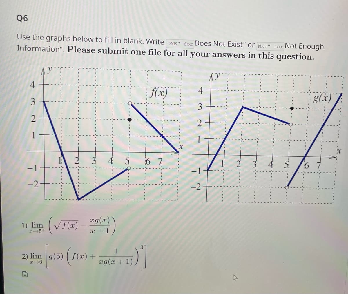 Q6
Use the graphs below to fill in blank. Write DNE" for Does Not Exist" or NEI" for Not Enough
Information". Please submit one file for all your answers in this question.
4
3
2
-1
-2-
1) lim
x 5+
(f(x) = 29
20 0 915) (f(x) =
4 [9(6)
2) lim
26
+
=
+ 1
زیران
)
)
)]
1
ag(a + 1)
X