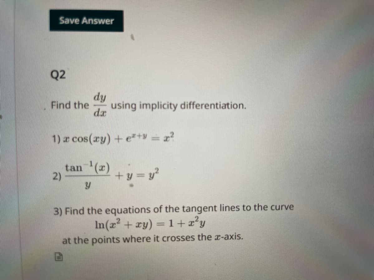 Save Answer
Q2
Find the using implicity differentiation.
dy
da
1) x cos(xy) + e²+y = x²
tan-¹(x)
2)
+y = y²
3) Find the equations of the tangent lines to the curve
In(x² + xy) = 1+x²y
at the points where it crosses the x-axis.